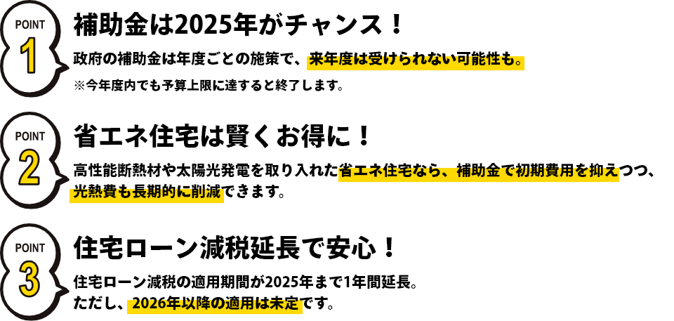 補助金は2025年がチャンス！政府の年度ごとの施策で、来年度は受けられない可能性も。省エネ住宅は賢くお得に！高性能断熱材を取り入れた省エネ住宅なら、補助金で初期費用を抑えつつ、光熱費も長期的に削減できます。住宅ローン減税延長で安心！住宅ローン減税の適用期間が2025年まで1年間延長。ただし、2026年以降は未定です