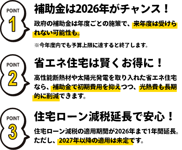補助金は2026年がチャンス！政府の年度ごとの施策で、来年度は受けられない可能性も。省エネ住宅は賢くお得に！高性能断熱材を取り入れた省エネ住宅なら、補助金で初期費用を抑えつつ、光熱費も長期的に削減できます。住宅ローン減税延長で安心！住宅ローン減税の適用期間が2026年まで1年間延長。ただし、2026年以降は未定です