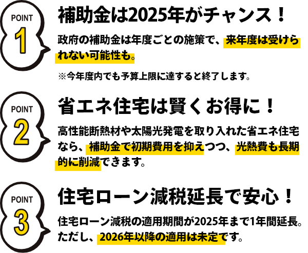 補助金は2025年がチャンス！政府の年度ごとの施策で、来年度は受けられない可能性も。省エネ住宅は賢くお得に！高性能断熱材を取り入れた省エネ住宅なら、補助金で初期費用を抑えつつ、光熱費も長期的に削減できます。住宅ローン減税延長で安心！住宅ローン減税の適用期間が2025年まで1年間延長。ただし、2026年以降は未定です