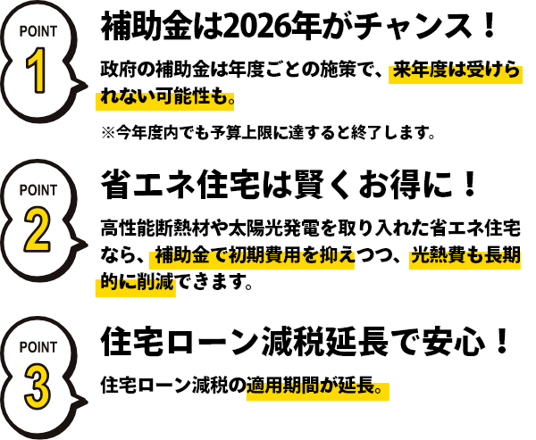 補助金は2026年がチャンス！政府の年度ごとの施策で、来年度は受けられない可能性も。省エネ住宅は賢くお得に！高性能断熱材を取り入れた省エネ住宅なら、補助金で初期費用を抑えつつ、光熱費も長期的に削減できます。住宅ローン減税延長で安心！住宅ローン減税の適用期間が延長。