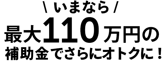 いまなら最大110万円の補助金でさらにオトクに！